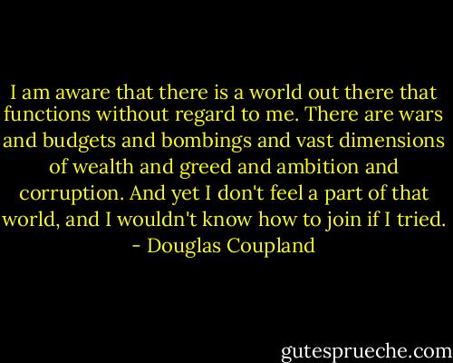 I am aware that there is a world out there that functions without regard to me. There are wars and budgets and bombings and vast dimensions of wealth and greed and ambition and corruption. And yet I don't feel a part of that world, and I wouldn't know how to join if I tried. - Douglas Coupland