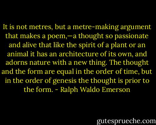 It is not metres, but a metre-making argument that makes a poem,—a thought so passionate and alive that like the spirit of a plant or an animal it has an architecture of its own, and adorns nature with a new thing. The thought and the form are equal in the order of time, but in the order of genesis the thought is prior to the form. - Ralph Waldo Emerson