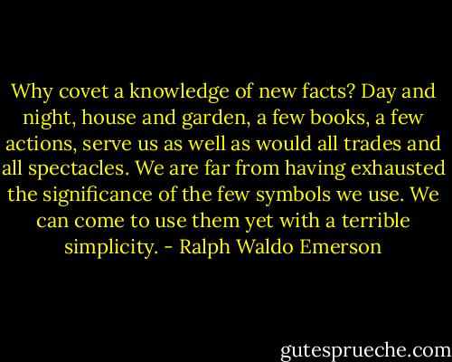 Why covet a knowledge of new facts? Day and night, house and garden, a few books, a few actions, serve us as well as would all trades and all spectacles. We are far from having exhausted the significance of the few symbols we use. We can come to use them yet with a terrible simplicity. - Ralph Waldo Emerson