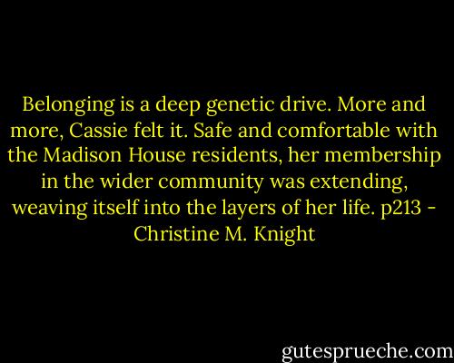 Belonging is a deep genetic drive. More and more, Cassie felt it. Safe and comfortable with the Madison House residents, her membership in the wider community was extending, weaving itself into the layers of her life. p213 - Christine M. Knight