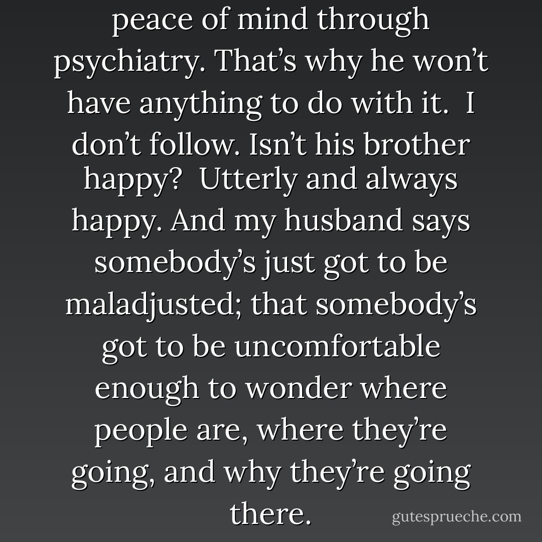 He watched his brother find peace of mind through psychiatry. That’s why he won’t have anything to do with it.<br /><br />I don’t follow. Isn’t his brother happy?<br /><br />Utterly and always happy. And my husband says somebody’s just got to be maladjusted; that somebody’s got to be uncomfortable enough to wonder where people are, where they’re going, and why they’re going there. - Kurt Vonnegut Jr.