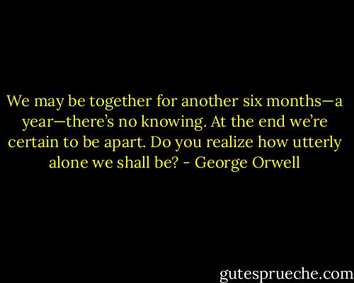 We may be together for another six months—a year—there’s no knowing. At the end we’re certain to be apart. Do you realize how utterly alone we shall be? - George Orwell
