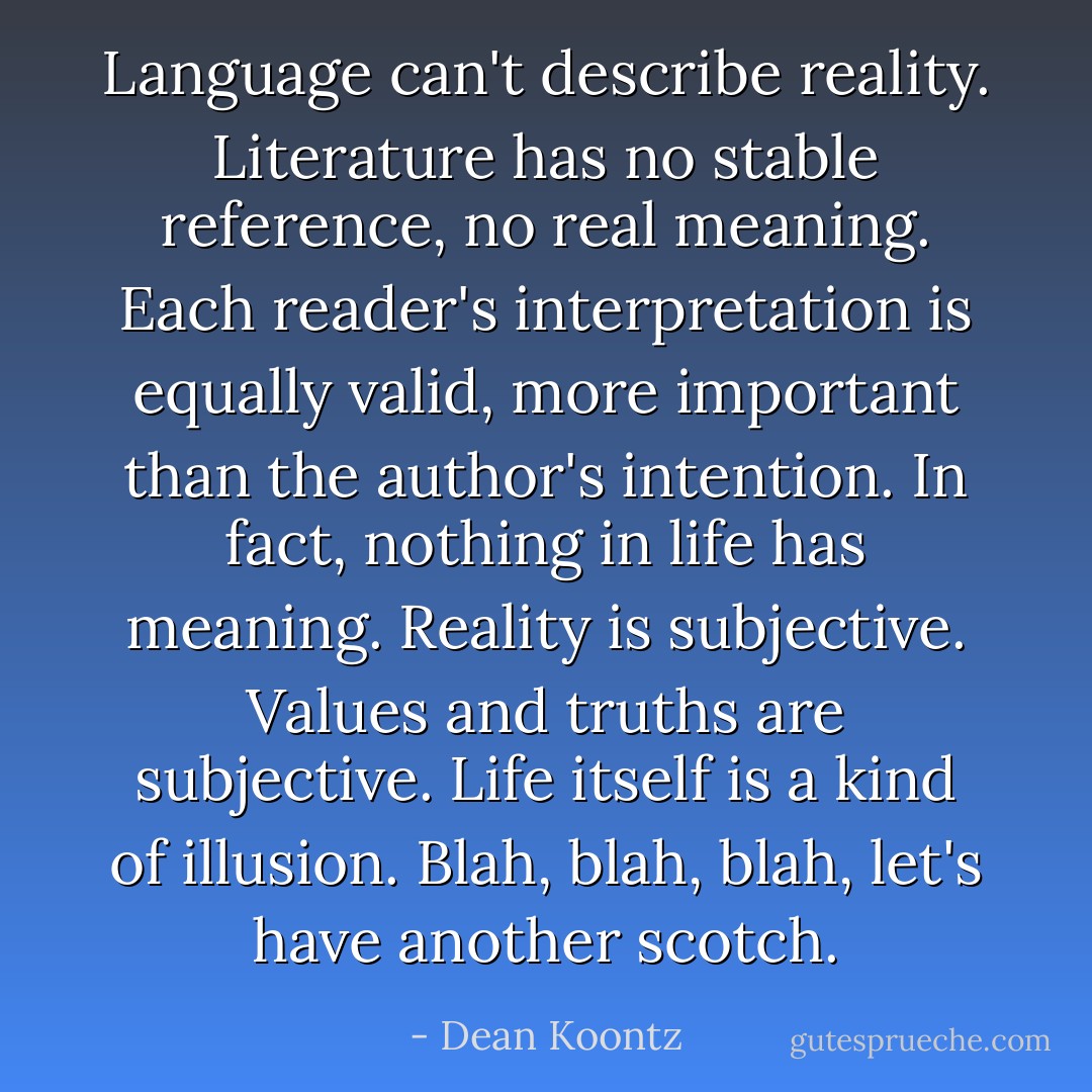 Language can't describe reality. Literature has no stable reference, no real meaning. Each reader's interpretation is equally valid, more important than the author's intention. In fact, nothing in life has meaning. Reality is subjective. Values and truths are subjective. Life itself is a kind of illusion. Blah, blah, blah, let's have another scotch. - Dean Koontz