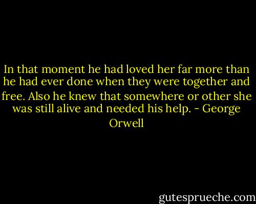 In that moment he had loved her far more than he had ever done when they were together and free. Also he knew that somewhere or other she was still alive and needed his help. - George Orwell