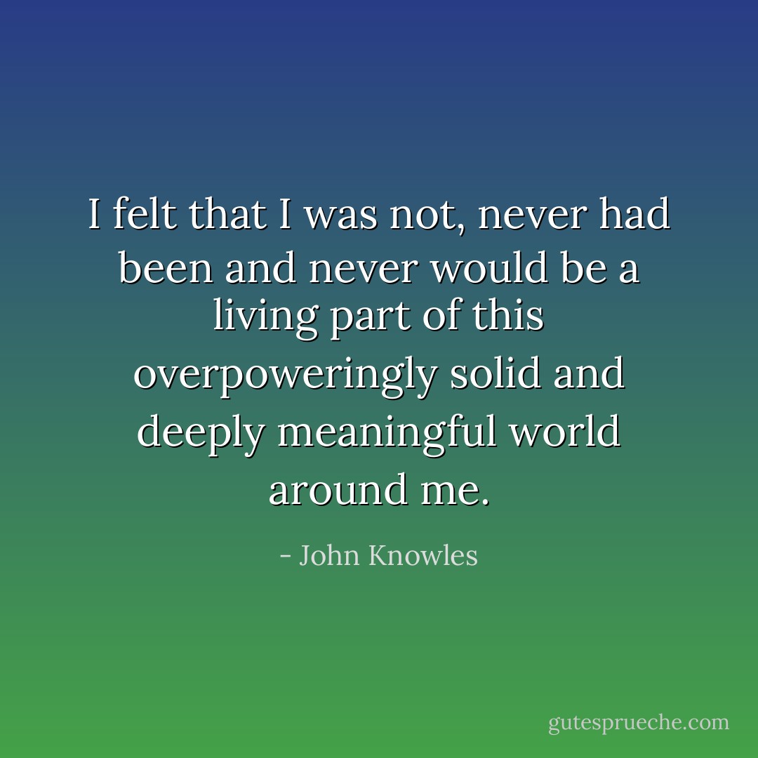 I felt that I was not, never had been and never would be a living part of this overpoweringly solid and deeply meaningful world around me. - John Knowles