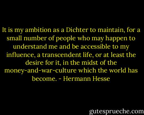 It is my ambition as a Dichter to maintain, for a small number of people who may happen to understand me and be accessible to my influence, a transcendent life, or at least the desire for it, in the midst of the money-and-war-culture which the world has become. - Hermann Hesse