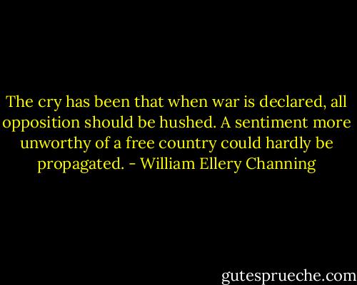 The cry has been that when war is declared, all opposition should be hushed. A sentiment more unworthy of a free country could hardly be propagated. - William Ellery Channing