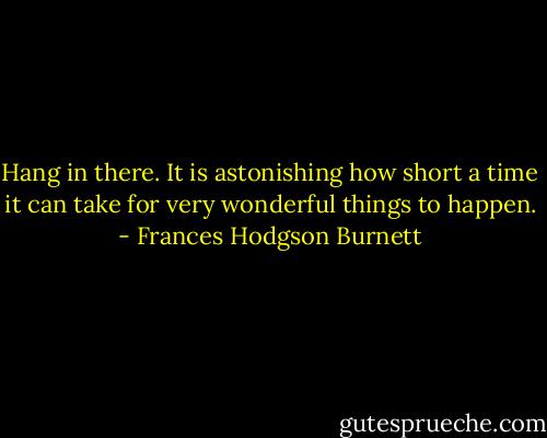 Hang in there. It is astonishing how short a time it can take for very wonderful things to happen. - Frances Hodgson Burnett