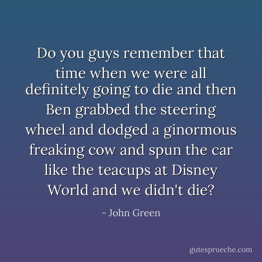 Do you guys remember that time when we were all definitely going to die and then Ben grabbed the steering wheel and dodged a ginormous freaking cow and spun the car like the teacups at Disney World and we didn't die? - John Green