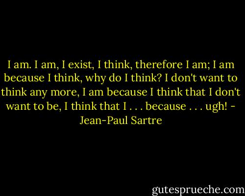 I am. I am, I exist, I think, therefore I am; I am because I think, why do I think? I don't want to think any more, I am because I think that I don't want to be, I think that I . . . because . . . ugh! - Jean-Paul Sartre
