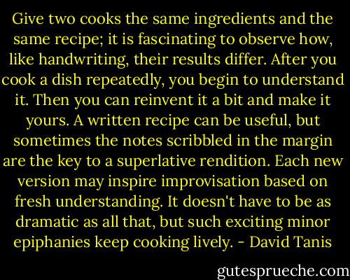 Give two cooks the same ingredients and the same recipe; it is fascinating to observe how, like handwriting, their results differ. After you cook a dish repeatedly, you begin to understand it. Then you can reinvent it a bit and make it yours. A written recipe can be useful, but sometimes the notes scribbled in the margin are the key to a superlative rendition. Each new version may inspire improvisation based on fresh understanding. It doesn't have to be as dramatic as all that, but such exciting minor epiphanies keep cooking lively. - David Tanis