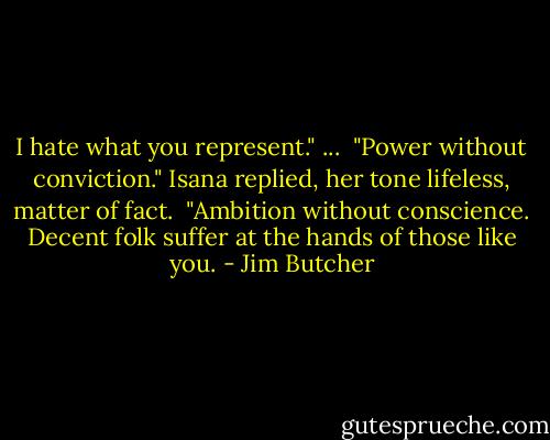 I hate what you represent."<br />... <br />"Power without conviction." Isana replied, her tone lifeless, matter of fact. <br />"Ambition without conscience. Decent folk suffer at the hands of those like you. - Jim Butcher