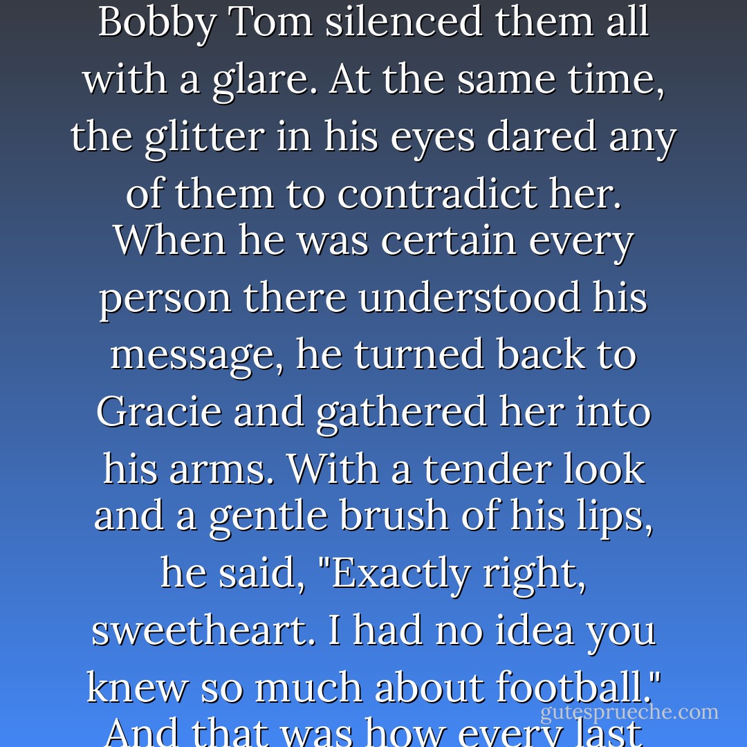 What New York City football team did Joe Namath play for?"<br />"The New York City Yankees!"<br />A roar of laughter went up from the crowd, accompanied by more than a few loud groans. Bobby Tom silenced them all with a glare. At the same time, the glitter in his eyes dared any of them to contradict her.<br />When he was certain every person there understood his message, he turned back to Gracie and gathered her into his arms. With a tender look and a gentle brush of his lips, he said, "Exactly right, sweetheart. I had no idea you knew so much about football."<br />And that was how every last person in Telarosa, Texas, came to understand that Bobby Tom Denton had finally and forever fallen head over heels in love. - Susan Elizabeth Phillips