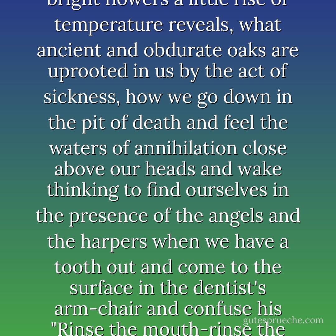 Consider how common illness is, how tremendous the spiritual change that it brings, how astonishing, when the lights of health go down, the undiscovered countries that are then disclosed, what wastes and deserts of the soul a slight attack of influenza brings to view, what precipices and lawns sprinkled with bright flowers a little rise of temperature reveals, what ancient and obdurate oaks are uprooted in us by the act of sickness, how we go down in the pit of death and feel the waters of annihilation close above our heads and wake thinking to find ourselves in the presence of the angels and the harpers when we have a tooth out and come to the surface in the dentist's arm-chair and confuse his "Rinse the mouth-rinse the mouth" with the greeting of the Deity stooping from the floor of Heaven to welcome us - when we think of this, as we are so frequently forced to think of it, it becomes strange indeed that illness has not taken its place with love and battle and jealousy among the prime themes of literature - Virginia Woolf