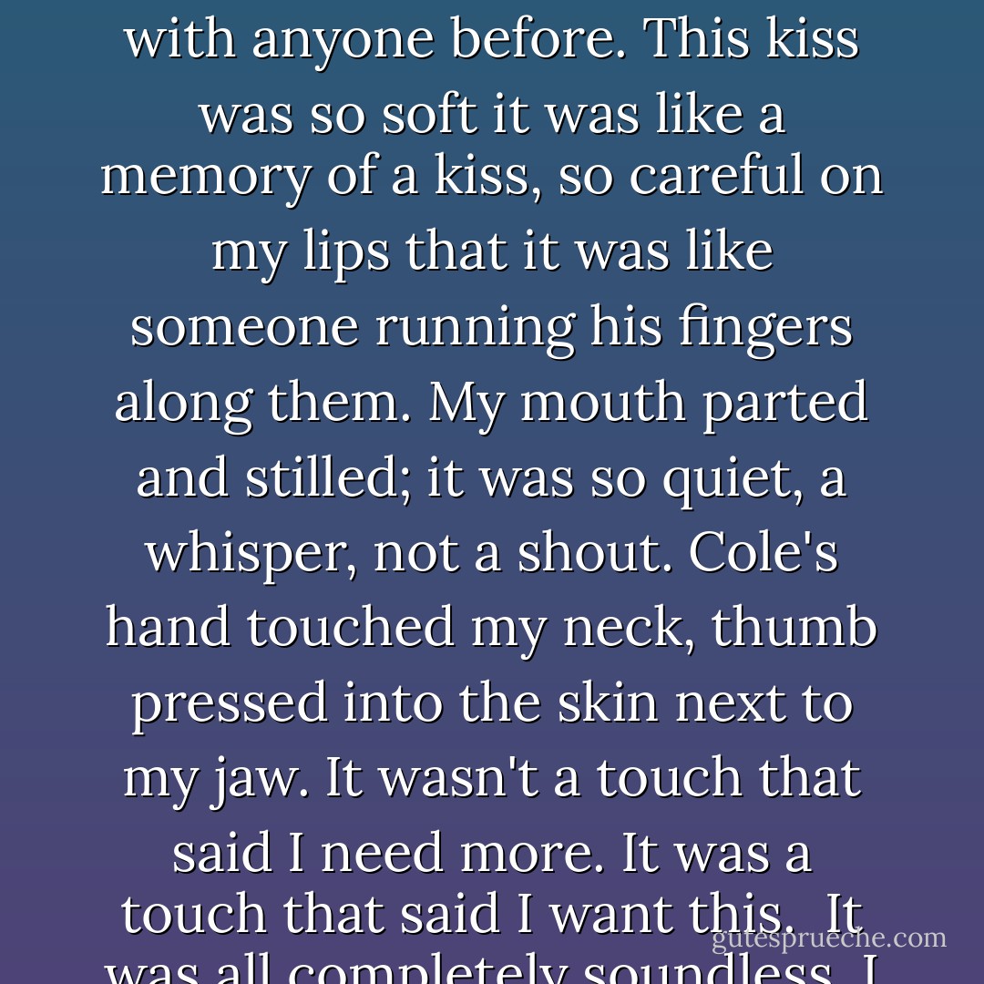 Beneath me, the bed tipped as Cole edged closer. I felt him lean over me. His breath, warm and measured, hit my cheek. Two breaths. Three. Four. I didn't know what I wanted. Then I heard him stop breathing, and a second later, I felt his lips on my mouth.<br /><br />It wasn't the sort of kiss I'd had with anyone before. This kiss was so soft it was like a memory of a kiss, so careful on my lips that it was like someone running his fingers along them. My mouth parted and stilled; it was so quiet, a whisper, not a shout. Cole's hand touched my neck, thumb pressed into the skin next to my jaw. It wasn't a touch that said <i>I need more</i>. It was a touch that said <i>I want this</i>.<br /><br />It was all completely soundless. I didn't think either of us was breathing.<br /><br />Cole sat back up, slowly, and I opened my eyes. His expression, as ever, was blank, the face he wore when something mattered.<br /><br />He said, "That's how I would kiss you, if I loved you. - Maggie Stiefvater