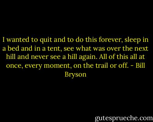 I wanted to quit and to do this forever, sleep in a bed and in a tent, see what was over the next hill and never see a hill again. All of this all at once, every moment, on the trail or off. - Bill Bryson