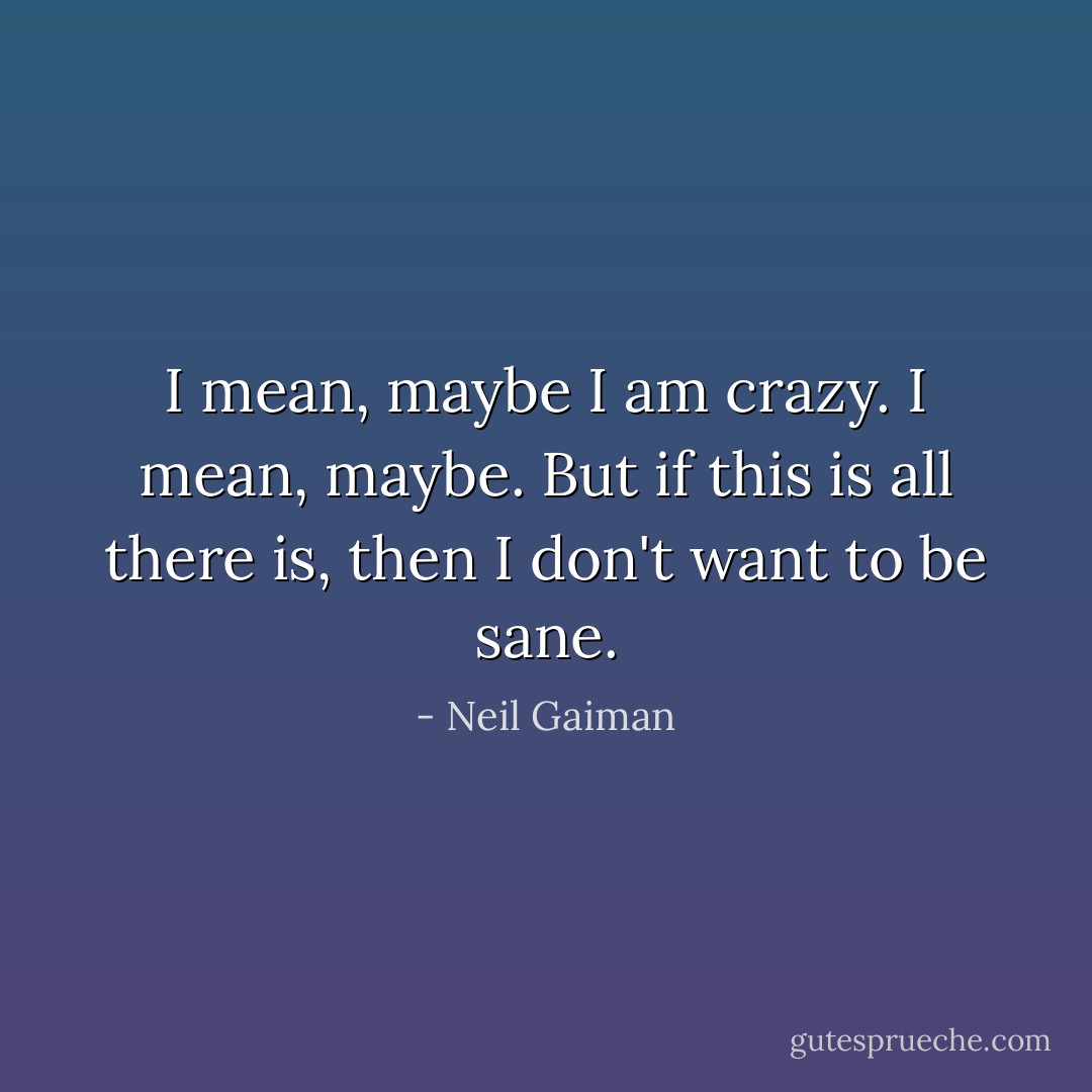 I mean, maybe I am crazy. I mean, maybe. But if this is all there is, then I don't want to be sane. - Neil Gaiman
