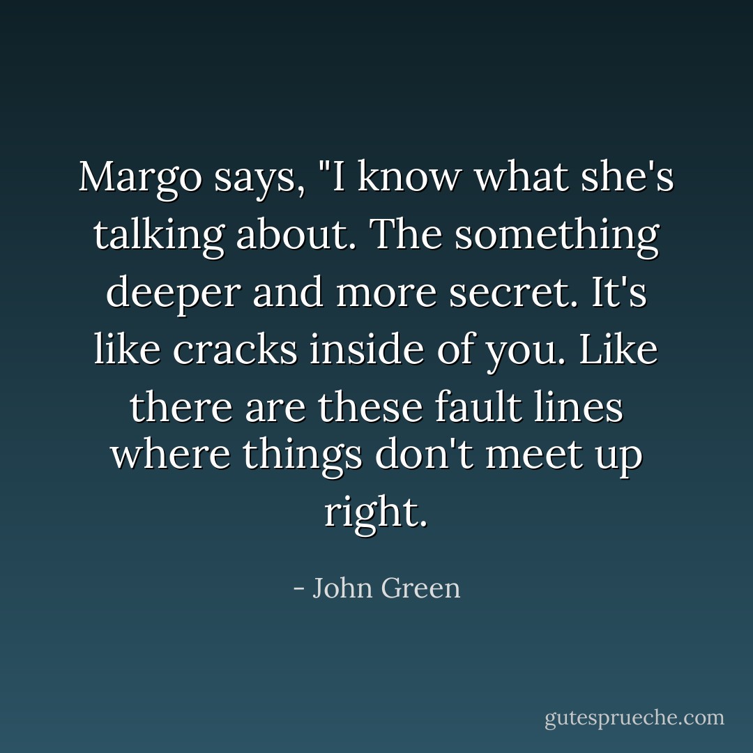 Margo says, "I know what she's talking about. The something deeper and more secret. It's like cracks inside of you. Like there are these fault lines where things don't meet up right. - John Green