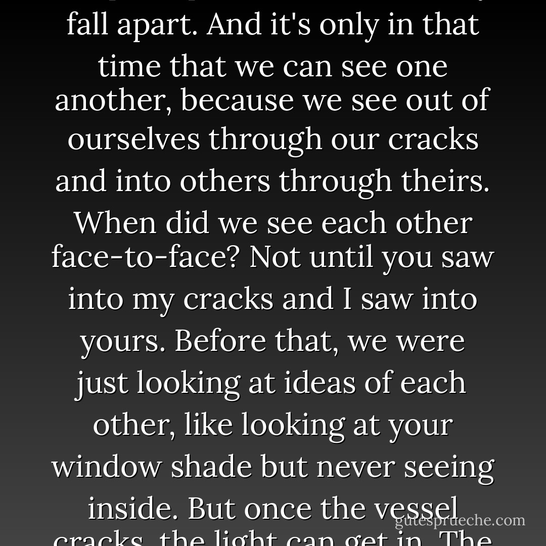 But there is all this time between when the cracks start to open up and when we finally fall apart. And it's only in that time that we can see one another, because we see out of ourselves through our cracks and into others through theirs. When did we see each other face-to-face? Not until you saw into my cracks and I saw into yours. Before that, we were just looking at ideas of each other, like looking at your window shade but never seeing inside. But once the vessel cracks, the light can get in. The light can get out. - John Green