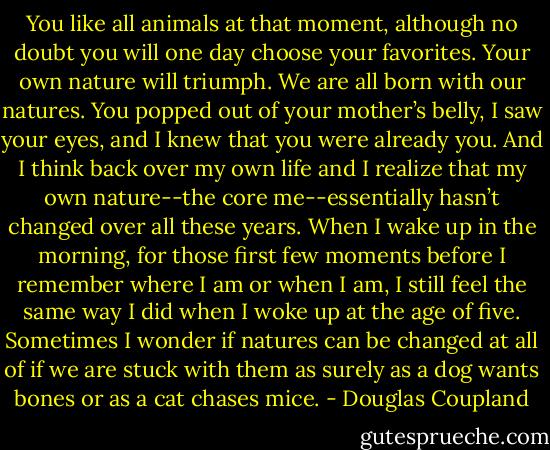 You like all animals at that moment, although no doubt you will one day choose your favorites. Your own nature will triumph. We are all born with our natures. You popped out of your mother’s belly, I saw your eyes, and I knew that you were already you. And I think back over my own life and I realize that my own nature--the core me--essentially hasn’t changed over all these years. When I wake up in the morning, for those first few moments before I remember where I am or when I am, I still feel the same way I did when I woke up at the age of five. Sometimes I wonder if natures can be changed at all of if we are stuck with them as surely as a dog wants bones or as a cat chases mice. - Douglas Coupland