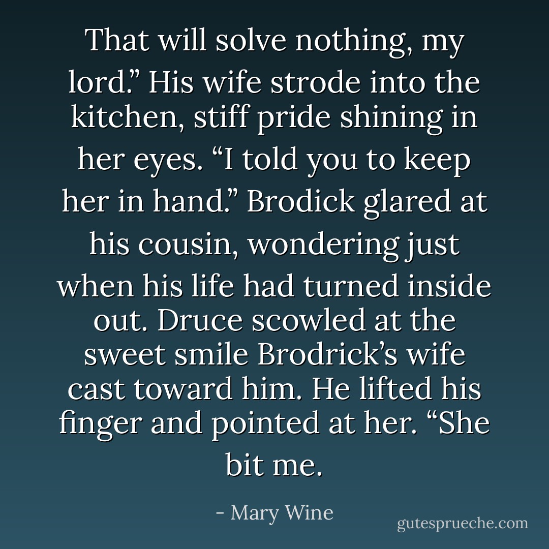 That will solve nothing, my lord.” His wife strode into the kitchen, stiff pride shining in her eyes. “I told you to keep her in hand.” Brodick glared at his cousin, wondering just when his life had turned inside out. Druce scowled at the sweet smile Brodrick’s wife cast toward him. He lifted his finger and pointed at her. “She bit me. - Mary Wine