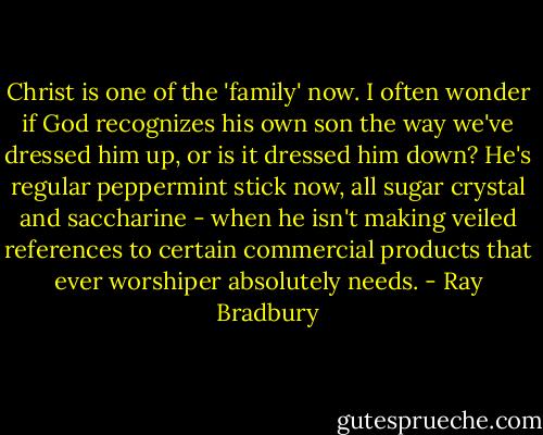 Christ is one of the 'family' now. I often wonder if God recognizes his own son the way we've dressed him up, or is it dressed him down? He's regular peppermint stick now, all sugar crystal and saccharine - when he isn't making veiled references to certain commercial products that ever worshiper absolutely needs. - Ray Bradbury