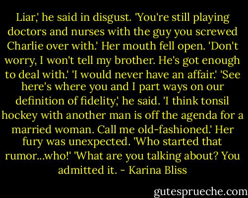 Liar,' he said in disgust. 'You're still playing doctors and nurses with the guy you screwed Charlie over with.' Her mouth fell open. 'Don't worry, I won't tell my brother. He's got enough to deal with.'<br />'I would never have an affair.'<br />'See here's where you and I part ways on our definition of fidelity,' he said. 'I think tonsil hockey with another man is off the agenda for a married woman. Call me old-fashioned.'<br />Her fury was unexpected. 'Who started that rumor...who!'<br />'What are you talking about? You admitted it. - Karina Bliss