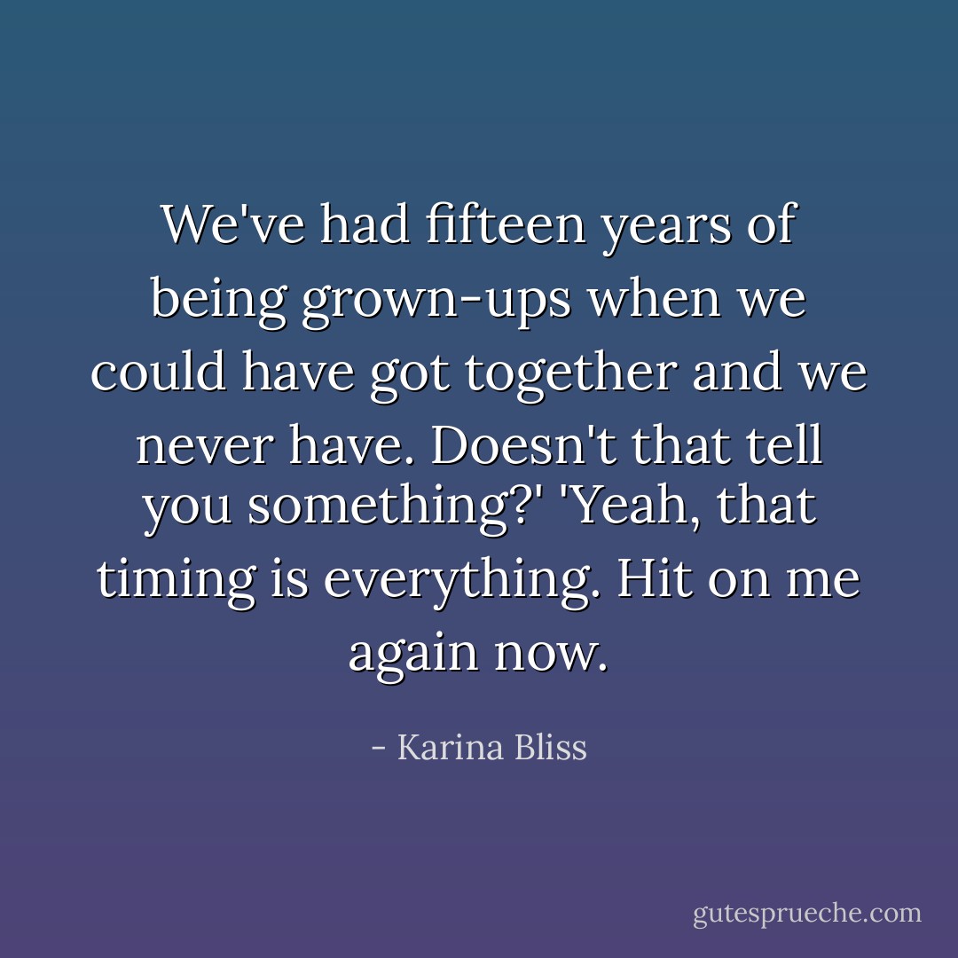 We've had fifteen years of being grown-ups when we could have got together and we never have. Doesn't that tell you something?'<br />'Yeah, that timing is everything. Hit on me again now. - Karina Bliss