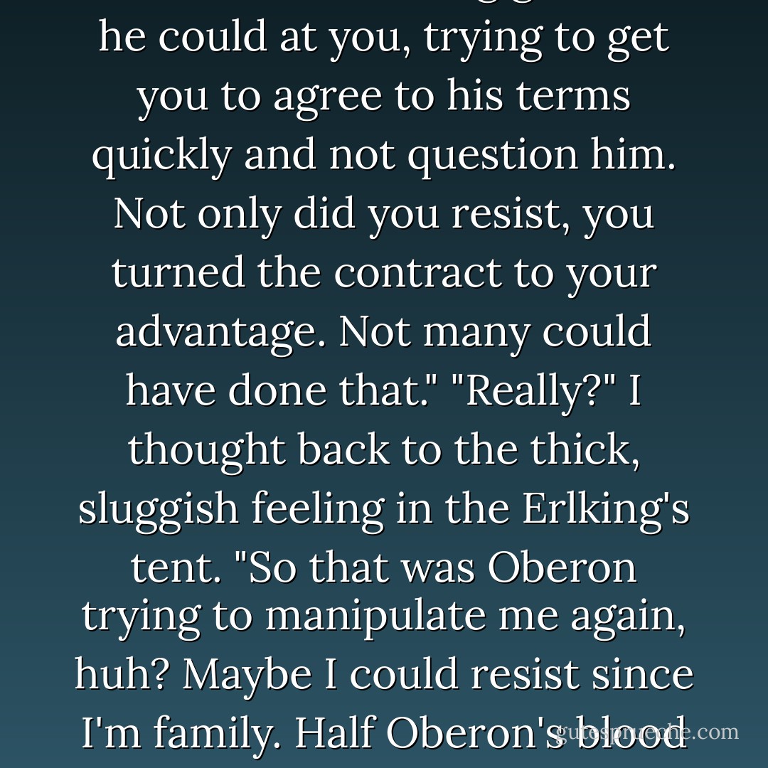 That was impressive," Ash said quietly as we walked through the maze of tents. Summer fey parted for us, scurrying out of sight as we headed deeper into camp. "Oberon was throwing all the mind-altering glamour he could at you, trying to get you to agree to his terms quickly and not question him. Not only did you resist, you turned the contract to your advantage. Not many could have done that."<br />"Really?" I thought back to the thick, sluggish feeling in the Erlking's tent. "So that was Oberon trying to manipulate me again, huh? Maybe I could resist since I'm family. Half Oberon's blood and all that."<br />"Or you're just incredibly stubborn," Ash added, and I smacked his arm. He chuckled, taking my hand and we continued on to the Winter's territory. - Julie Kagawa
