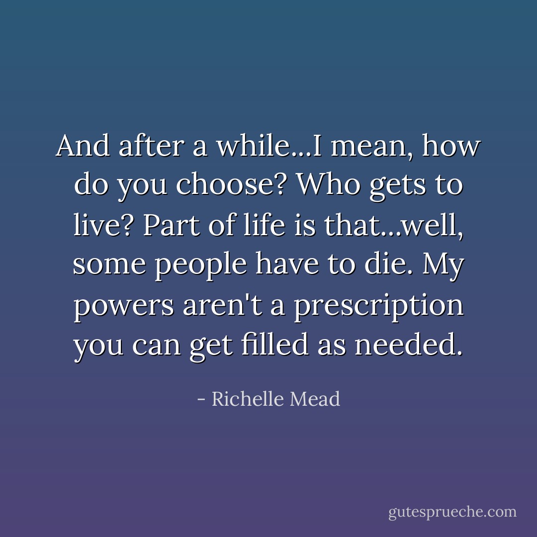 And after a while...I mean, how do you choose? Who gets to live? Part of life is that...well, some people have to die. My powers aren't a prescription you can get filled as needed. - Richelle Mead