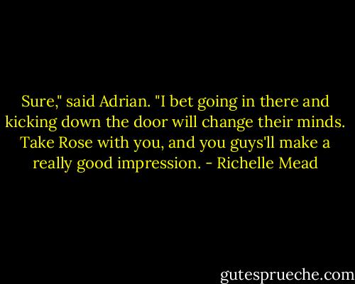 Sure," said Adrian. "I bet going in there and kicking down the door will change their minds. Take Rose with you, and you guys'll make a really good impression. - Richelle Mead