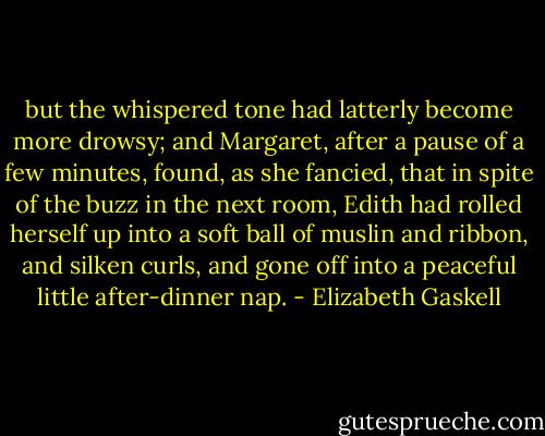 but the whispered tone had latterly become more drowsy; and Margaret, after a pause of a few minutes, found, as she fancied, that in spite of the buzz in the next room, Edith had rolled herself up into a soft ball of muslin and ribbon, and silken curls, and gone off into a peaceful little after-dinner nap. - Elizabeth Gaskell