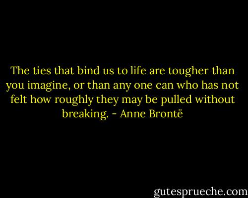 The ties that bind us to life are tougher than you imagine, or than any one can who has not felt how roughly they may be pulled without breaking. - Anne Brontë