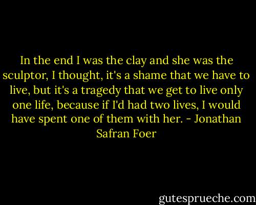 In the end I was the clay and she was the sculptor, I thought, it's a shame that we have to live, but it's a tragedy that we get to live only one life, because if I'd had two lives, I would have spent one of them with her. - Jonathan Safran Foer