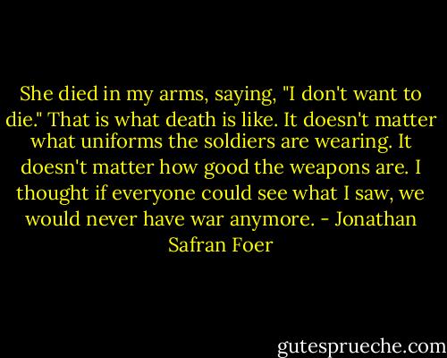 She died in my arms, saying, "I don't want to die." That is what death is like. It doesn't matter what uniforms the soldiers are wearing. It doesn't matter how good the weapons are. I thought if everyone could see what I saw, we would never have war anymore. - Jonathan Safran Foer