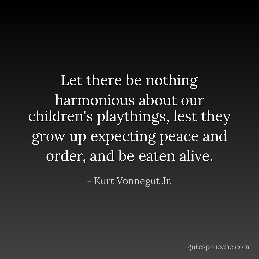 Let there be nothing harmonious about our children's playthings, lest they grow up expecting peace and order, and be eaten alive. - Kurt Vonnegut Jr.