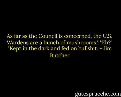 As far as the Council is concerned, the U.S. Wardens are a bunch of mushrooms."<br />"Eh?"<br />"Kept in the dark and fed on bullshit. - Jim Butcher