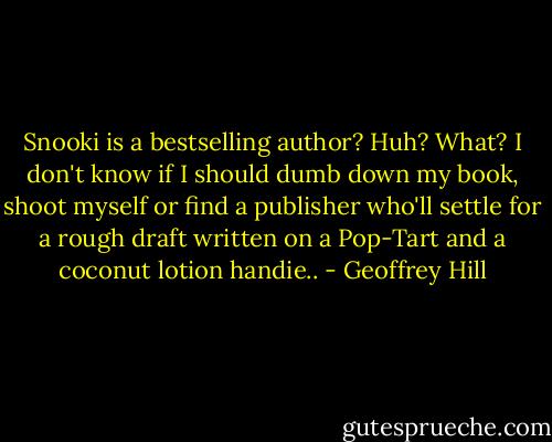 Snooki is a bestselling author? Huh? What? I don't know if I should dumb down my book, shoot myself or find a publisher who'll settle for a rough draft written on a Pop-Tart and a coconut lotion handie.. - Geoffrey Hill