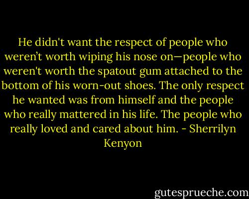 He didn't want the respect of people who weren’t worth wiping his nose on—people who weren't worth the spatout gum attached to the bottom of his worn-out shoes. The only respect he wanted was from himself and the people who really mattered in his life. The people who really loved and cared about him. - Sherrilyn Kenyon