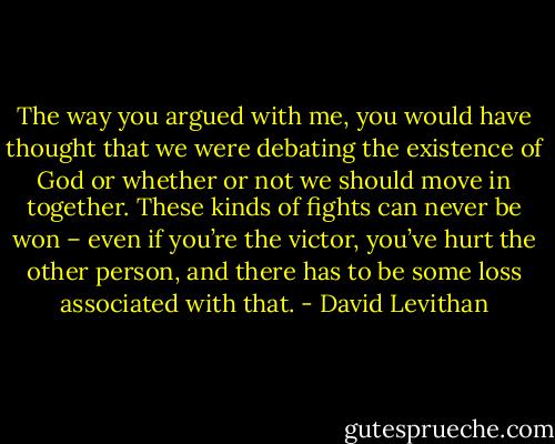 The way you argued with me, you would have thought that we were debating the existence of God or whether or not we should move in together. These kinds of fights can never be won – even if you’re the victor, you’ve hurt the other person, and there has to be some loss associated with that. - David Levithan