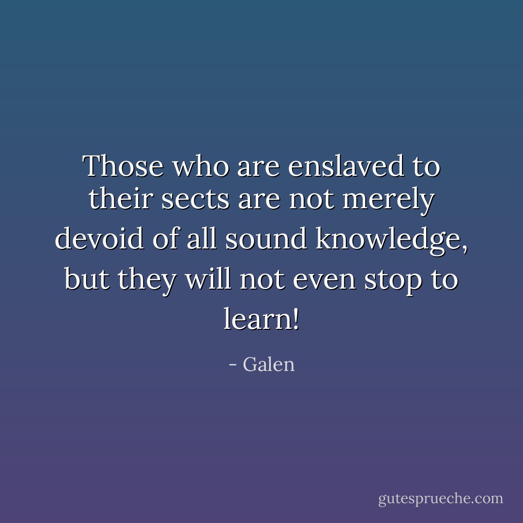 Those who are enslaved to their sects are not merely devoid of all sound knowledge, but they will not even stop to learn! - Galen