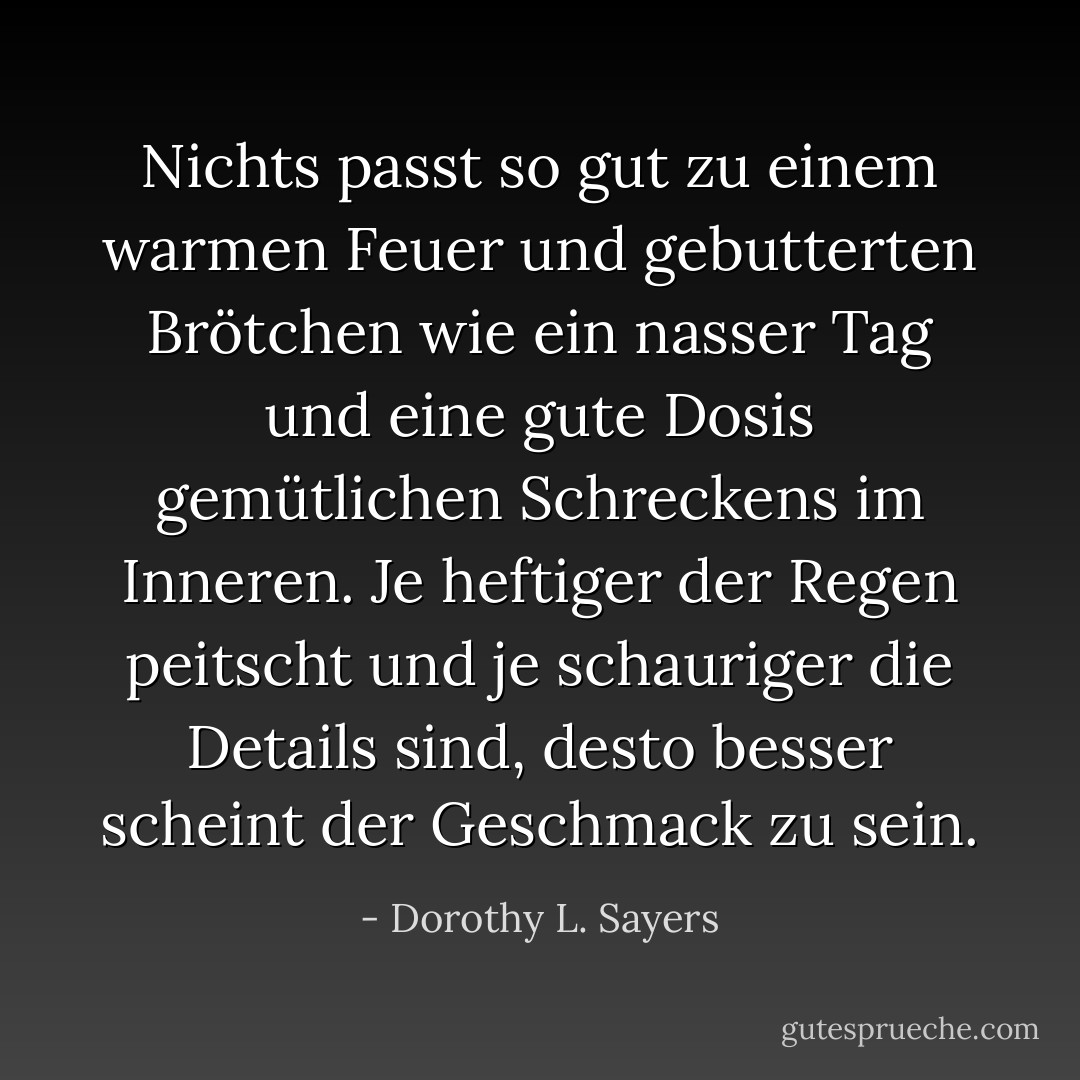 Nichts passt so gut zu einem warmen Feuer und gebutterten Brötchen wie ein nasser Tag und eine gute Dosis gemütlichen Schreckens im Inneren. Je heftiger der Regen peitscht und je schauriger die Details sind, desto besser scheint der Geschmack zu sein. - Dorothy L. Sayers<