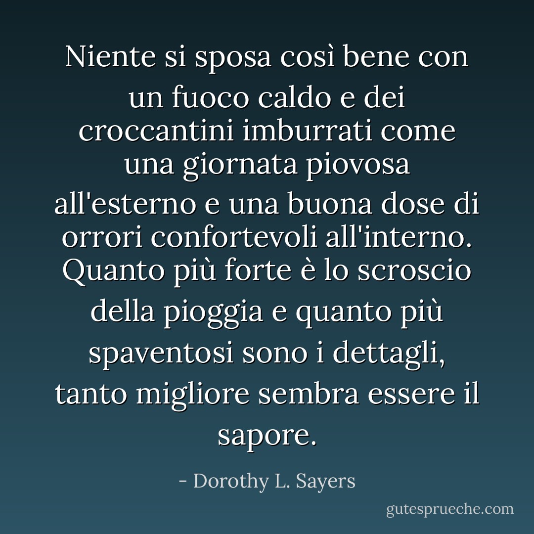 Niente si sposa così bene con un fuoco caldo e dei croccantini imburrati come una giornata piovosa all'esterno e una buona dose di orrori confortevoli all'interno. Quanto più forte è lo scroscio della pioggia e quanto più spaventosi sono i dettagli, tanto migliore sembra essere il sapore. - Dorothy L. Sayers