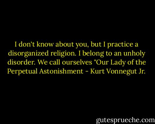 I don't know about you, but I practice a disorganized religion. I belong to an unholy disorder. We call ourselves "Our Lady of the Perpetual Astonishment - Kurt Vonnegut Jr.