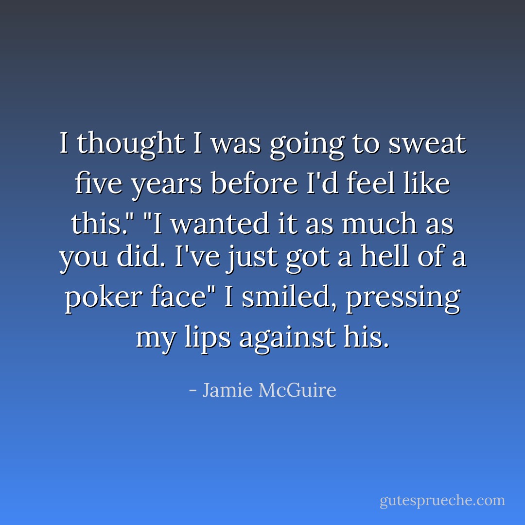 I thought I was going to sweat five years before I'd feel like this."<br />"I wanted it as much as you did. I've just got a hell of a poker face" I smiled, pressing my lips against his. - Jamie McGuire