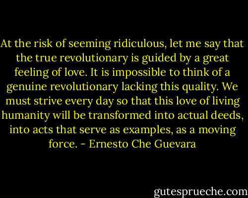 At the risk of seeming ridiculous, let me say that the true revolutionary is guided by a great feeling of love. It is impossible to think of a genuine revolutionary lacking this quality. We must strive every day so that this love of living humanity will be transformed into actual deeds, into acts that serve as examples, as a moving force. - Ernesto Che Guevara