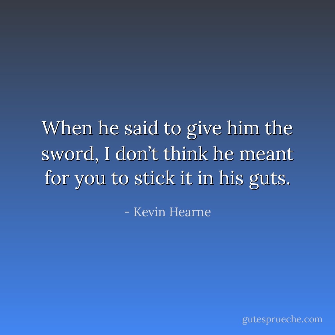 When he said to give him the sword, I don’t think he meant for you to stick it in his guts. - Kevin Hearne