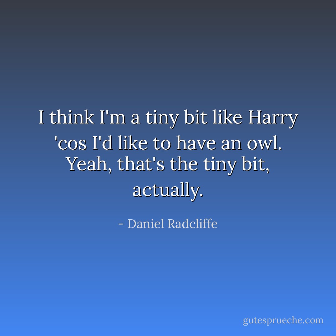 I think I'm a tiny bit like Harry 'cos I'd like to have an owl. Yeah, that's the tiny bit, actually. - Daniel Radcliffe