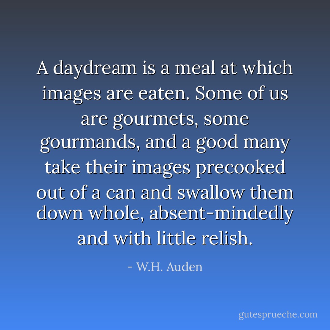 A daydream is a meal at which images are eaten. Some of us are gourmets, some gourmands, and a good many take their images precooked out of a can and swallow them down whole, absent-mindedly and with little relish. - W.H. Auden