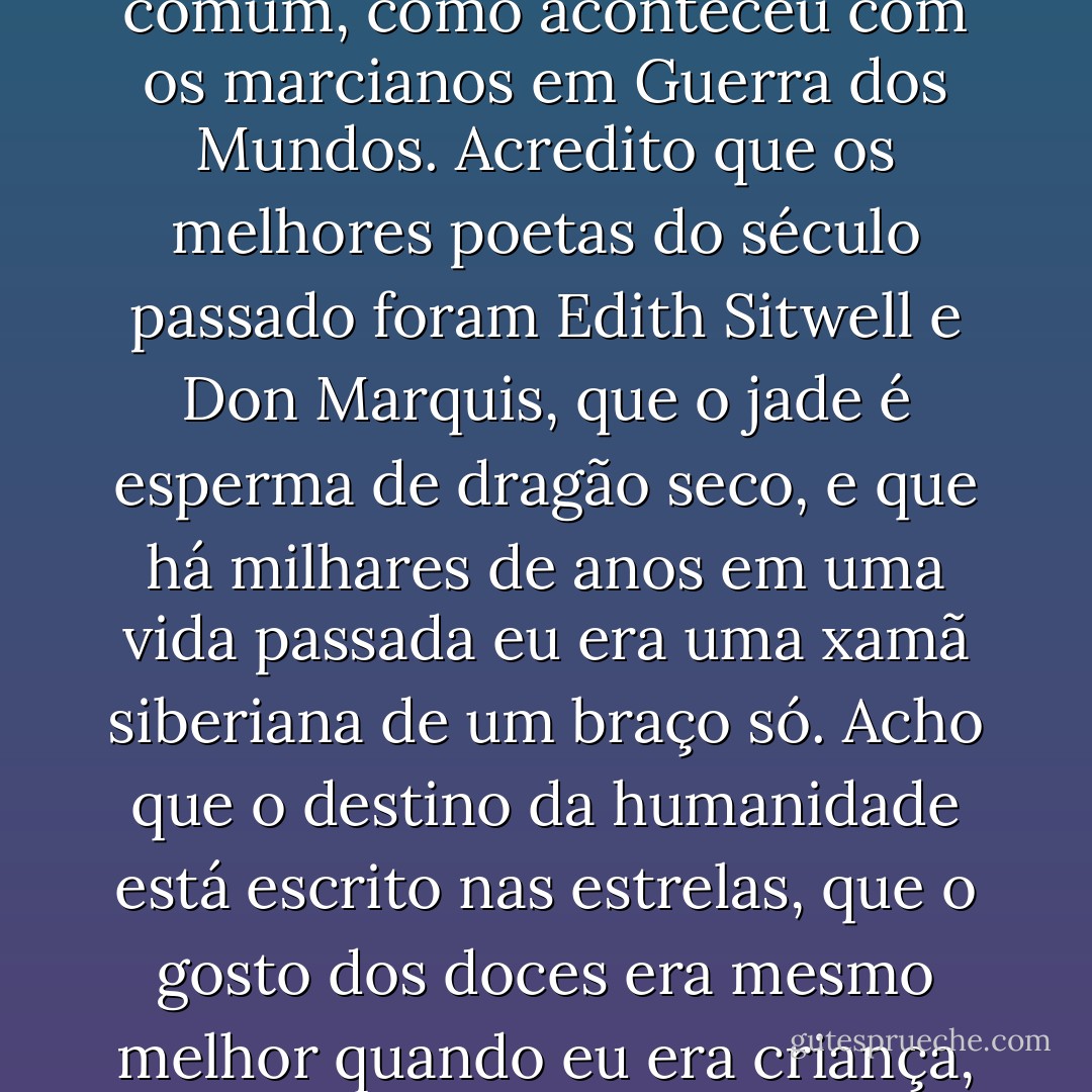 Posso acreditar em coisas que são verdade e posso acreditar em coisas que não são verdade. E posso acreditar em coisas que ninguém sabe se são verdade ou não. Posso acreditar no Papai Noel, no coelhinho da Páscoa, na Marilyn Monroe, nos Beatles, no Elvis e no Mister Ed. Ouça bem... Eu acredito que as pessoas evoluem, que o saber é infinito, que o mundo é comandado por cartéis secretos de banqueiros e que é visitado por alienígenas regularmente -uns legais, que se parecem com lêmures enrugados, e uns maldosos, que mutilam gado e querem nossa água e nossas mulheres. Acredito que o futuro é um saco e que é demais, e acredito que um dia a Mulher Búfalo Branco vai ficar preta e chutar o traseiro de todo mundo. Também acho que todos homens não passam de meninos crescidos com profundos problemas de comunicação e que o declínio da qualidade do sexo nos Estados Unidos coincide com o declínio dos cinemas drive-in de um Estado ao outro. Acredito que todos os políticos são canalhas sem princípios, mas ainda assim melhores do que as outras alternativas. Acho que a Califórnia vai afundar no mar quando o grande terremoto vier, ao mesmo tempo em que a Flórida vai se dissolver em loucura, em jacarés, em lixo tóxico. Acredito que sabonetes antibactericidas estão destruindo nossa resistência à sujeira e às doenças, de modo que algum dia todos seremos dizimados por uma gripe comum, como aconteceu com os marcianos em Guerra dos Mundos. Acredito que os melhores poetas do século passado foram Edith Sitwell e Don Marquis, que o jade é esperma de dragão seco, e que há milhares de anos em uma vida passada eu era uma xamã siberiana de um braço só. Acho que o destino da humanidade está escrito nas estrelas, que o gosto dos doces era mesmo melhor quando eu era criança, que aerodinamicamente é impossível pra uma abelha grande voar, que a luz é uma onda e uma partícula, que tem um gato em uma caixa em algum lugar que está vivo e que está morto ao mesmo tempo (apesar de que, se não abrirem a caixa algum dia e alimentarem o bicho, ele no fim vai ficar só morto de dois jeitos), e que existem estrelas no universo bilhões de anos mais velhas do que o próprio universo. Acredito em um deus pessoal que cuida de mim e se preocupa comigo e que supervisiona tudo que eu faço, em uma deusa impessoal que botou o universo em movimento e saiu fora pra ficar com as amigas dela e nem sabe que estou viva. Eu acredito em um universo vazio e sem deus, um universo com caos causal, um passado tumultuado e pura sorte cega. Acredito que qualquer pessoa que diz que o sexo é supervalorizado nunca fez direito, que qualquer um que diz saber o que está acontecendo pode mentir a respeito de coisas pequenas. Acredito na honestidade absoluta e em mentiras sociais sensatas. Acredito no direito das mulheres à escolha, no direito dos bebês de viver, que, ao mesmo tempo em que toda vida humana é sagrada, não tem nada de errado com a pena de morte se for possível confiar no sistema legal sem restrições, e que ninguém, a não ser um imbecil, confiaria no sistema legal. Acredito que a vida é um jogo, uma piada cruel e que a vida é o que acontece quando se está vivo e o melhor é relaxar e aproveitar. - Neil Gaiman